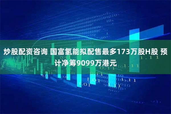 炒股配资咨询 国富氢能拟配售最多173万股H股 预计净筹9099万港元