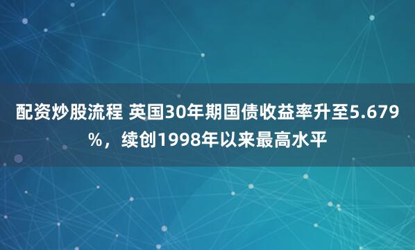 配资炒股流程 英国30年期国债收益率升至5.679%，续创1998年以来最高水平
