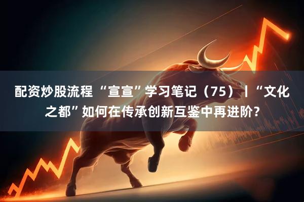 配资炒股流程 “宣宣”学习笔记（75）丨“文化之都”如何在传承创新互鉴中再进阶？