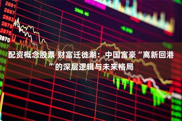 配资概念股票 财富迁徙潮：中国富豪“离新回港”的深层逻辑与未来格局
