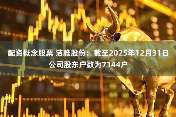 配资概念股票 洁雅股份：截至2025年12月31日公司股东户数为7144户