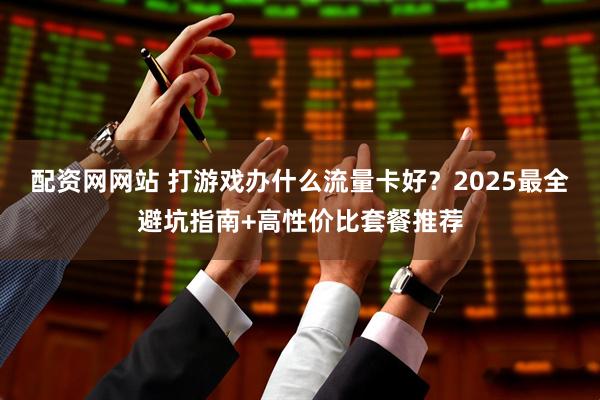 配资网网站 打游戏办什么流量卡好？2025最全避坑指南+高性价比套餐推荐