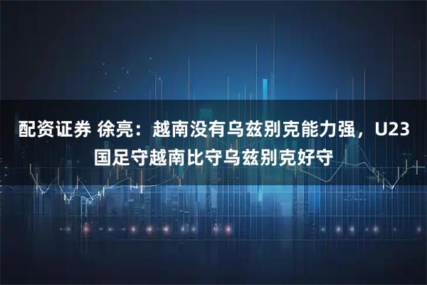 配资证券 徐亮：越南没有乌兹别克能力强，U23国足守越南比守乌兹别克好守