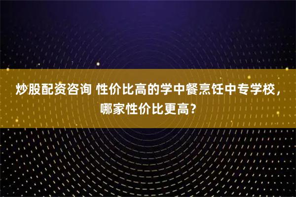 炒股配资咨询 性价比高的学中餐烹饪中专学校，哪家性价比更高？