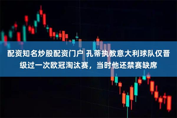 配资知名炒股配资门户 孔蒂执教意大利球队仅晋级过一次欧冠淘汰赛，当时他还禁赛缺席
