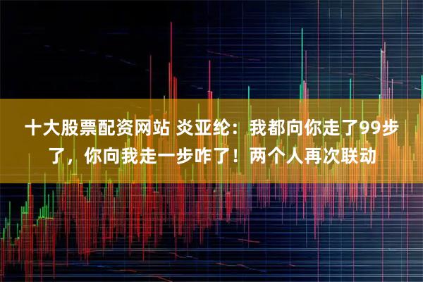 十大股票配资网站 炎亚纶：我都向你走了99步了，你向我走一步咋了！两个人再次联动