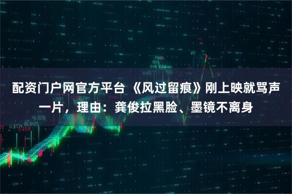 配资门户网官方平台 《风过留痕》刚上映就骂声一片，理由：龚俊拉黑脸、墨镜不离身