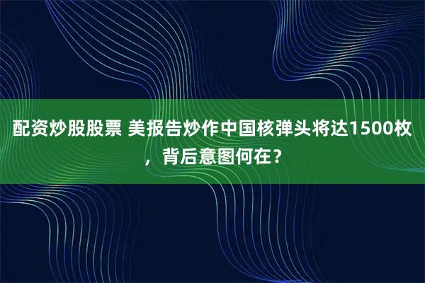 配资炒股股票 美报告炒作中国核弹头将达1500枚，背后意图何在？
