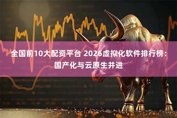 全国前10大配资平台 2026虚拟化软件排行榜：国产化与云原生并进
