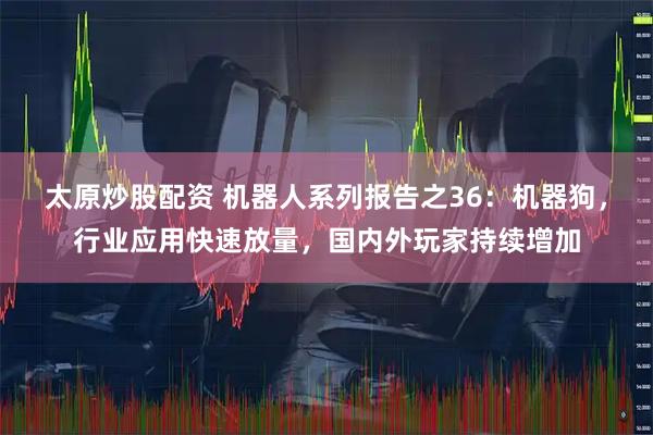 太原炒股配资 机器人系列报告之36：机器狗，行业应用快速放量，国内外玩家持续增加