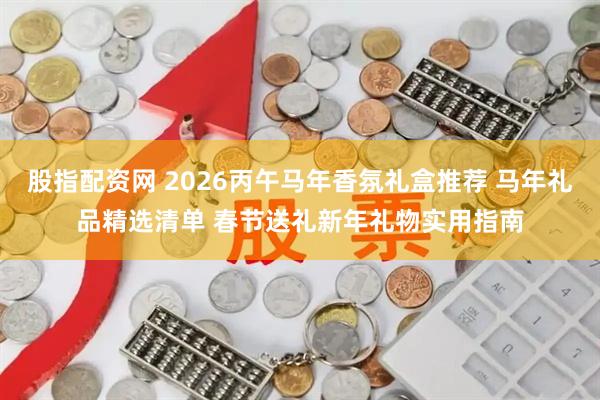 股指配资网 2026丙午马年香氛礼盒推荐 马年礼品精选清单 春节送礼新年礼物实用指南