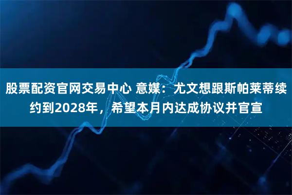 股票配资官网交易中心 意媒：尤文想跟斯帕莱蒂续约到2028年，希望本月内达成协议并官宣