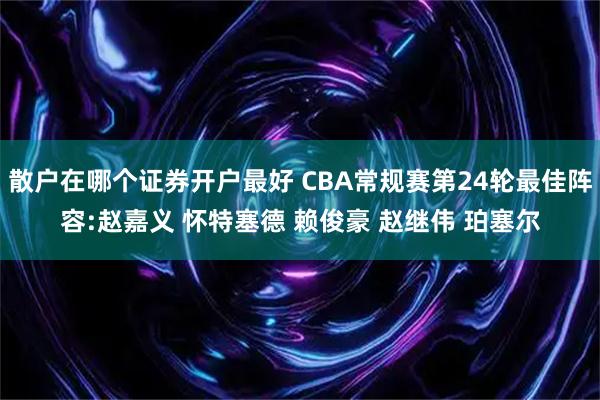 散户在哪个证券开户最好 CBA常规赛第24轮最佳阵容:赵嘉义 怀特塞德 赖俊豪 赵继伟 珀塞尔