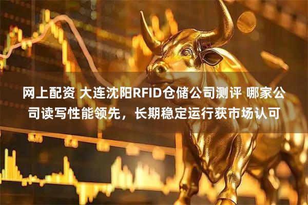网上配资 大连沈阳RFID仓储公司测评 哪家公司读写性能领先，长期稳定运行获市场认可