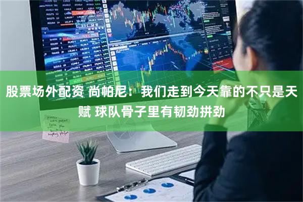 股票场外配资 尚帕尼：我们走到今天靠的不只是天赋 球队骨子里有韧劲拼劲