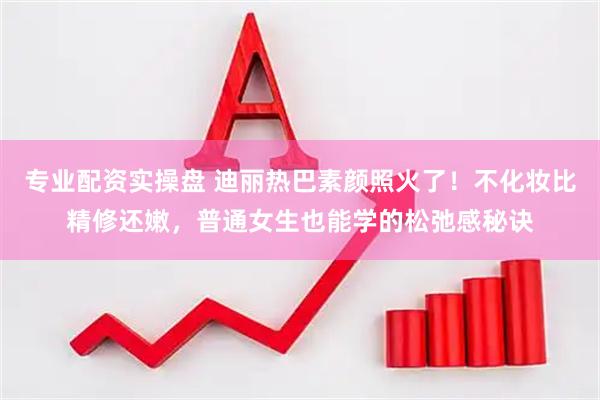 专业配资实操盘 迪丽热巴素颜照火了！不化妆比精修还嫩，普通女生也能学的松弛感秘诀