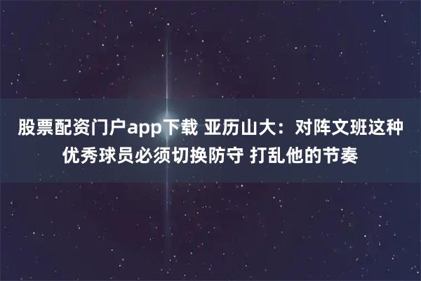 股票配资门户app下载 亚历山大：对阵文班这种优秀球员必须切换防守 打乱他的节奏