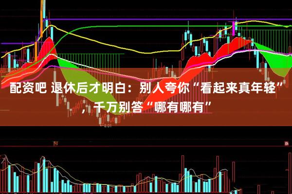 配资吧 退休后才明白：别人夸你“看起来真年轻”，千万别答“哪有哪有”