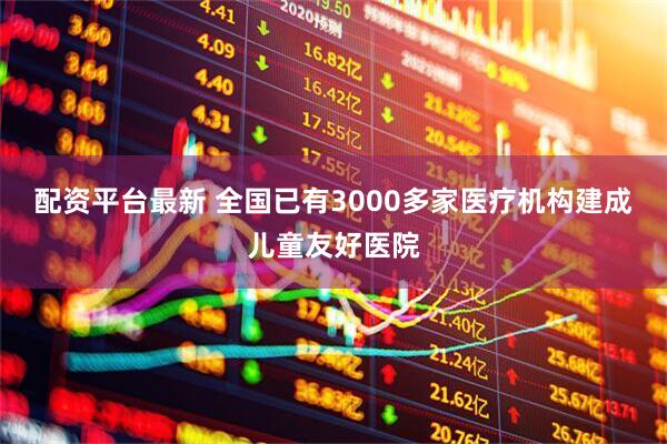 配资平台最新 全国已有3000多家医疗机构建成儿童友好医院