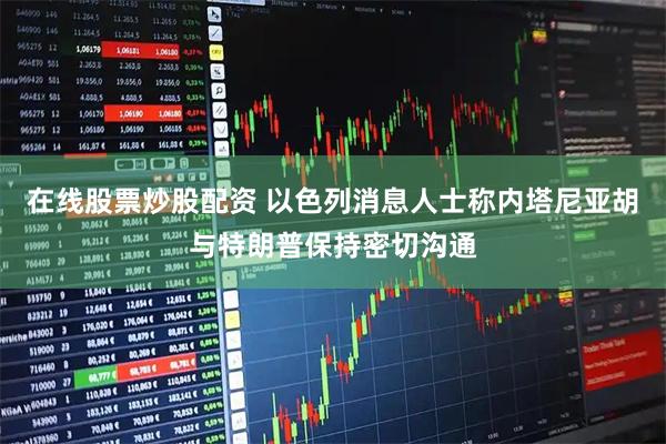 在线股票炒股配资 以色列消息人士称内塔尼亚胡与特朗普保持密切沟通