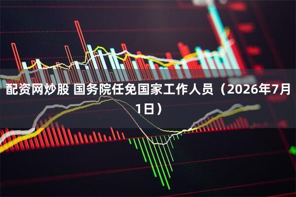 配资网炒股 国务院任免国家工作人员（2026年7月1日）