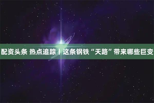 配资头条 热点追踪丨这条钢铁“天路”带来哪些巨变